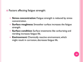 

Factors affecting fatigue strength:





Stress concentration: Fatigue strength is reduced by stress
concentration.
Surface roughness: Smoother surface increases the fatigue
strength.
Surface condition: Surface treatments like carburizing and
nitriding increases fatigue life.
Environment: Chemically reactive environment, which
might result in corrosion, decreases fatigue life.

48

 