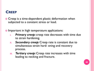 CREEP


Creep is a time-dependent plastic deformation when
subjected to a constant stress or load.



Important in high temperature applications:
i.
Primary creep: creep rate decreases with time due
to strain hardening.
ii.
Secondary creep: Creep rate is constant due to
simultaneous strain hard- ening and recovery
process.
iii. Tertiary creep: Creep rate increases with time
leading to necking and fracture.
49

 