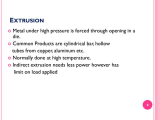 EXTRUSION
Metal under high pressure is forced through opening in a
die.
 Common Products are cylindrical bar, hollow
tubes from copper, aluminum etc.
 Normally done at high temperature.
 Indirect extrusion needs less power however has
limit on load applied


9

 