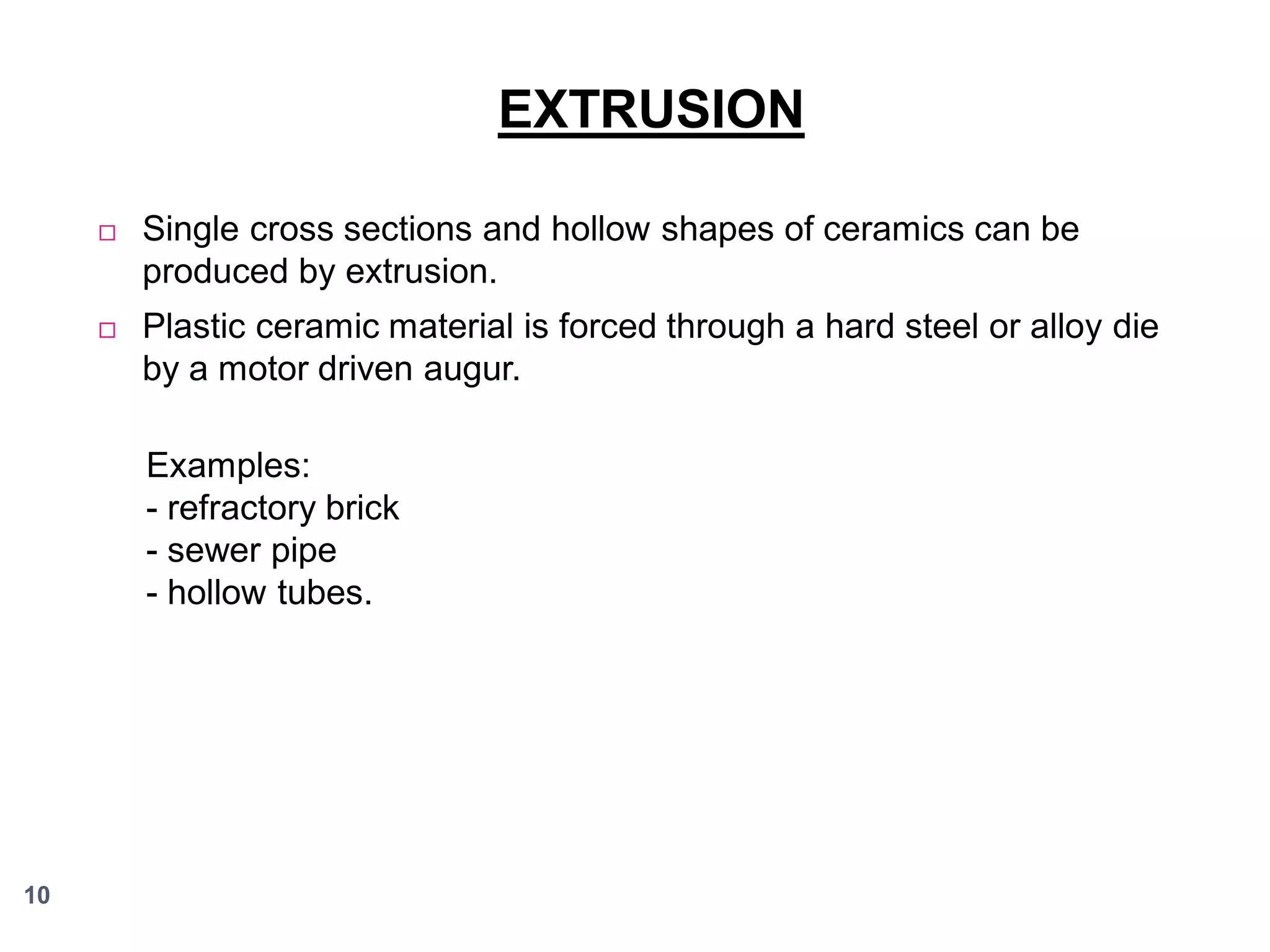 EXTRUSION


Single cross sections and hollow shapes of ceramics can be
produced by extrusion.



Plastic ceramic material is forced through a hard steel or alloy die
by a motor driven augur.
Examples:
- refractory brick
- sewer pipe
- hollow tubes.

10

 