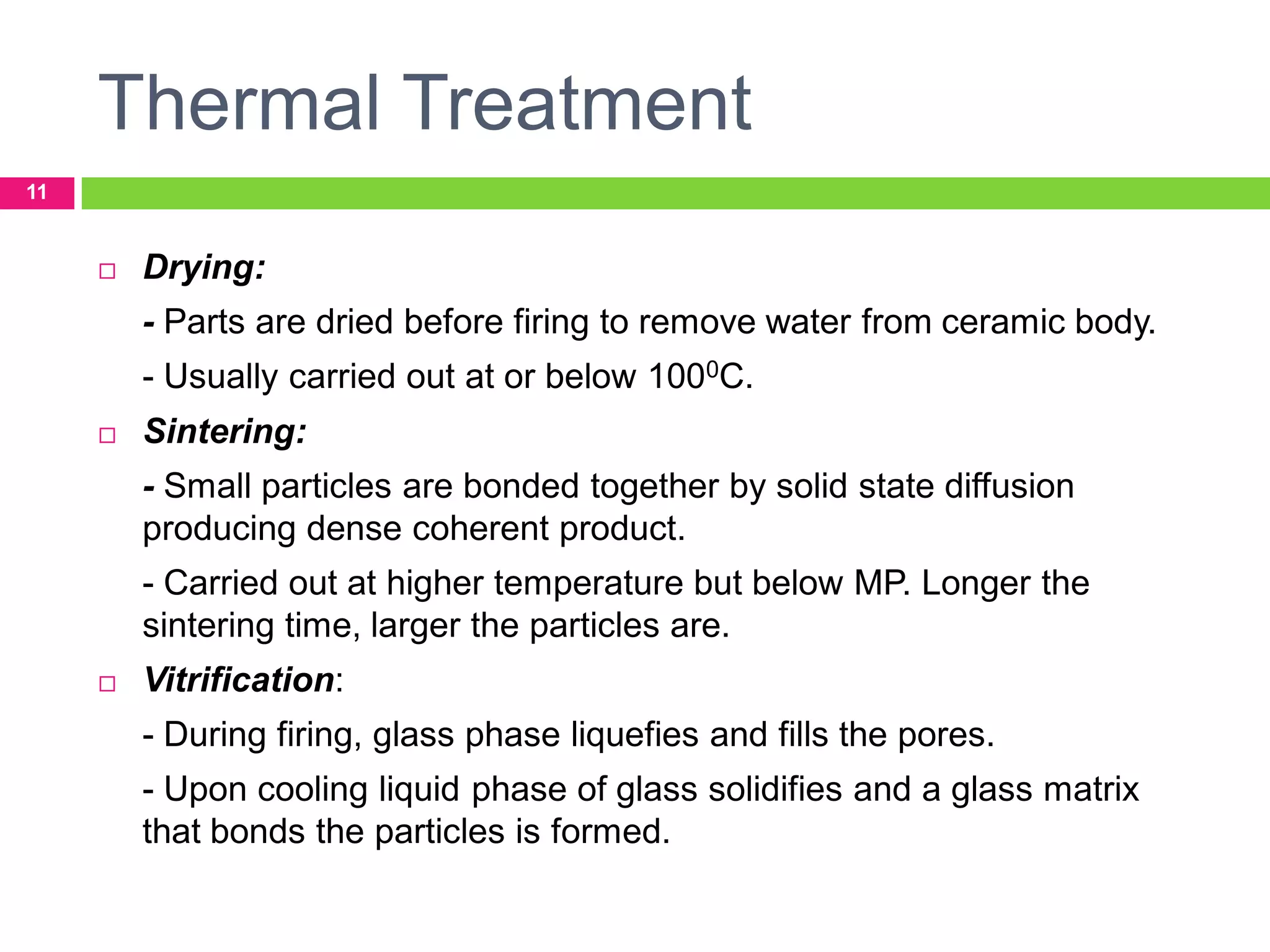 Thermal Treatment
11



Drying:
- Parts are dried before firing to remove water from ceramic body.
- Usually carried out at or below 1000C.



Sintering:
- Small particles are bonded together by solid state diffusion
producing dense coherent product.
- Carried out at higher temperature but below MP. Longer the
sintering time, larger the particles are.



Vitrification:
- During firing, glass phase liquefies and fills the pores.
- Upon cooling liquid phase of glass solidifies and a glass matrix
that bonds the particles is formed.

 