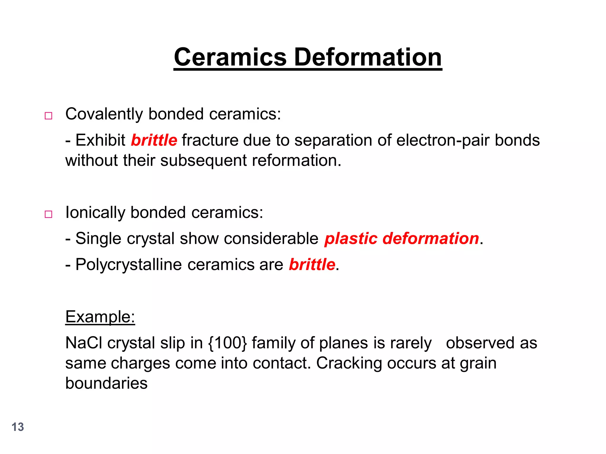 Ceramics Deformation


Covalently bonded ceramics:
- Exhibit brittle fracture due to separation of electron-pair bonds
without their subsequent reformation.



Ionically bonded ceramics:
- Single crystal show considerable plastic deformation.

- Polycrystalline ceramics are brittle.
Example:
NaCl crystal slip in {100} family of planes is rarely observed as
same charges come into contact. Cracking occurs at grain
boundaries
13

 