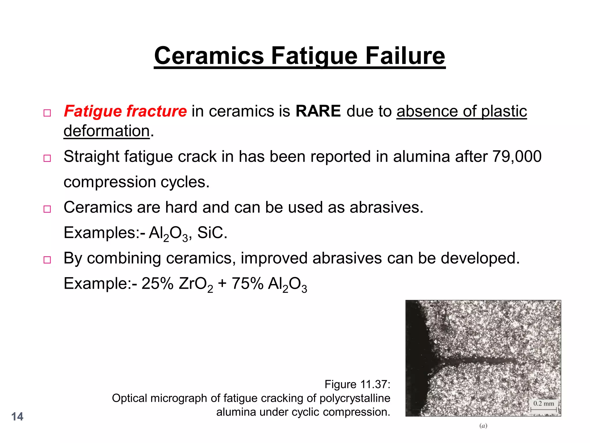 Ceramics Fatigue Failure


Fatigue fracture in ceramics is RARE due to absence of plastic
deformation.



Straight fatigue crack in has been reported in alumina after 79,000
compression cycles.



Ceramics are hard and can be used as abrasives.
Examples:- Al2O3, SiC.



By combining ceramics, improved abrasives can be developed.
Example:- 25% ZrO2 + 75% Al2O3

14

Figure 11.37:
Optical micrograph of fatigue cracking of polycrystalline
alumina under cyclic compression.

 