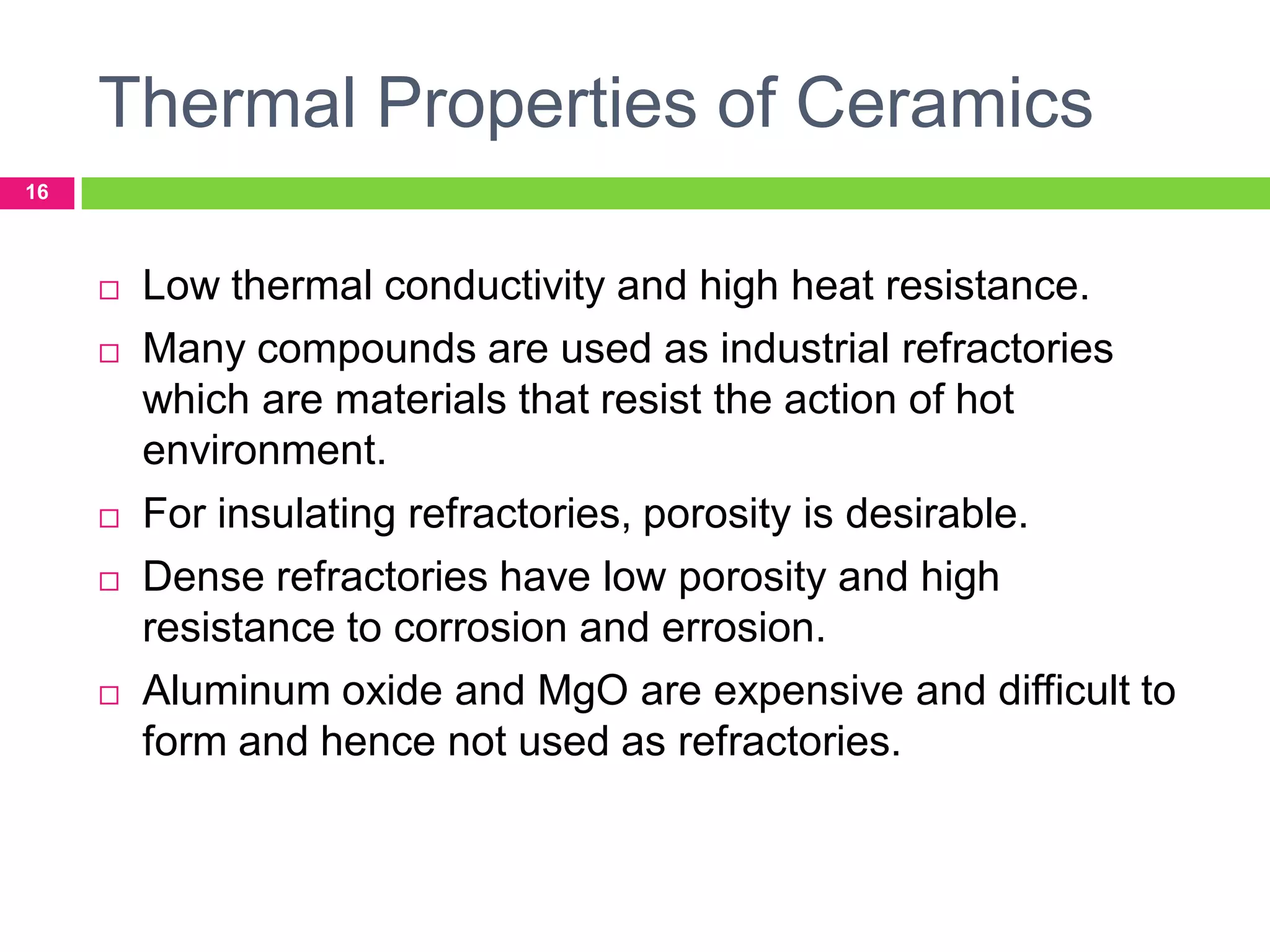 Thermal Properties of Ceramics
16










Low thermal conductivity and high heat resistance.
Many compounds are used as industrial refractories
which are materials that resist the action of hot
environment.
For insulating refractories, porosity is desirable.
Dense refractories have low porosity and high
resistance to corrosion and errosion.
Aluminum oxide and MgO are expensive and difficult to
form and hence not used as refractories.

 