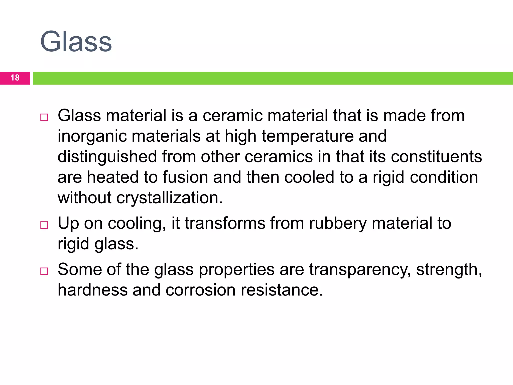 Glass
18







Glass material is a ceramic material that is made from
inorganic materials at high temperature and
distinguished from other ceramics in that its constituents
are heated to fusion and then cooled to a rigid condition
without crystallization.
Up on cooling, it transforms from rubbery material to
rigid glass.
Some of the glass properties are transparency, strength,
hardness and corrosion resistance.

 