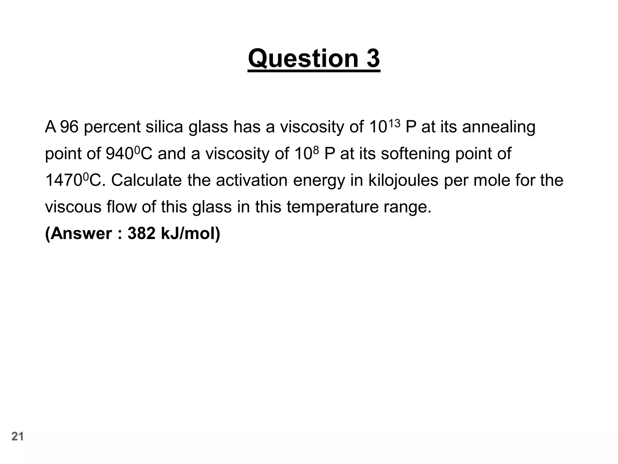 Question 3
A 96 percent silica glass has a viscosity of 1013 P at its annealing
point of 9400C and a viscosity of 108 P at its softening point of

14700C. Calculate the activation energy in kilojoules per mole for the
viscous flow of this glass in this temperature range.
(Answer : 382 kJ/mol)

21

 
