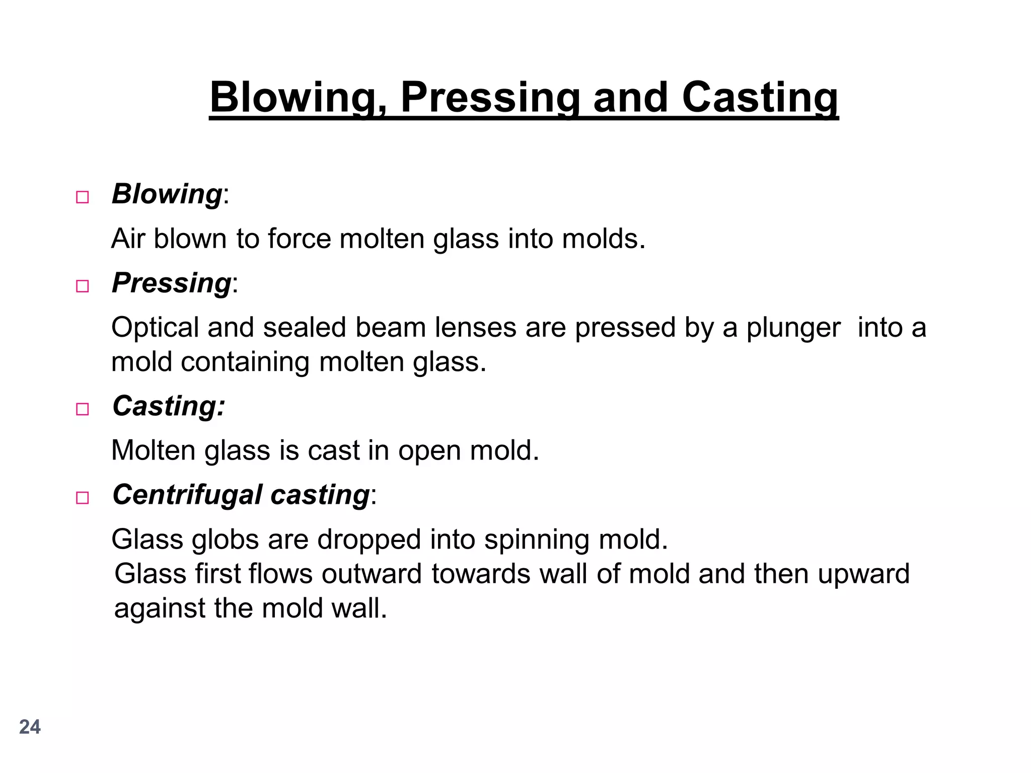 Blowing, Pressing and Casting


Blowing:
Air blown to force molten glass into molds.



Pressing:
Optical and sealed beam lenses are pressed by a plunger into a
mold containing molten glass.



Casting:

Molten glass is cast in open mold.


Centrifugal casting:

Glass globs are dropped into spinning mold.
Glass first flows outward towards wall of mold and then upward
against the mold wall.

24

 