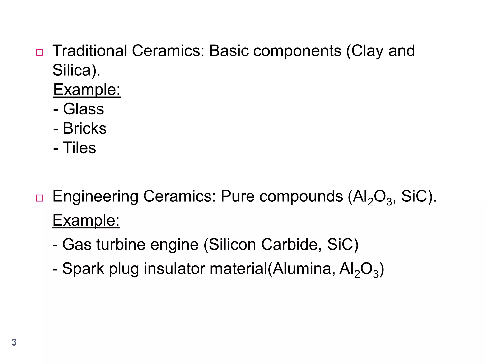 



3

Traditional Ceramics: Basic components (Clay and
Silica).
Example:
- Glass
- Bricks
- Tiles
Engineering Ceramics: Pure compounds (Al2O3, SiC).
Example:
- Gas turbine engine (Silicon Carbide, SiC)
- Spark plug insulator material(Alumina, Al2O3)

 