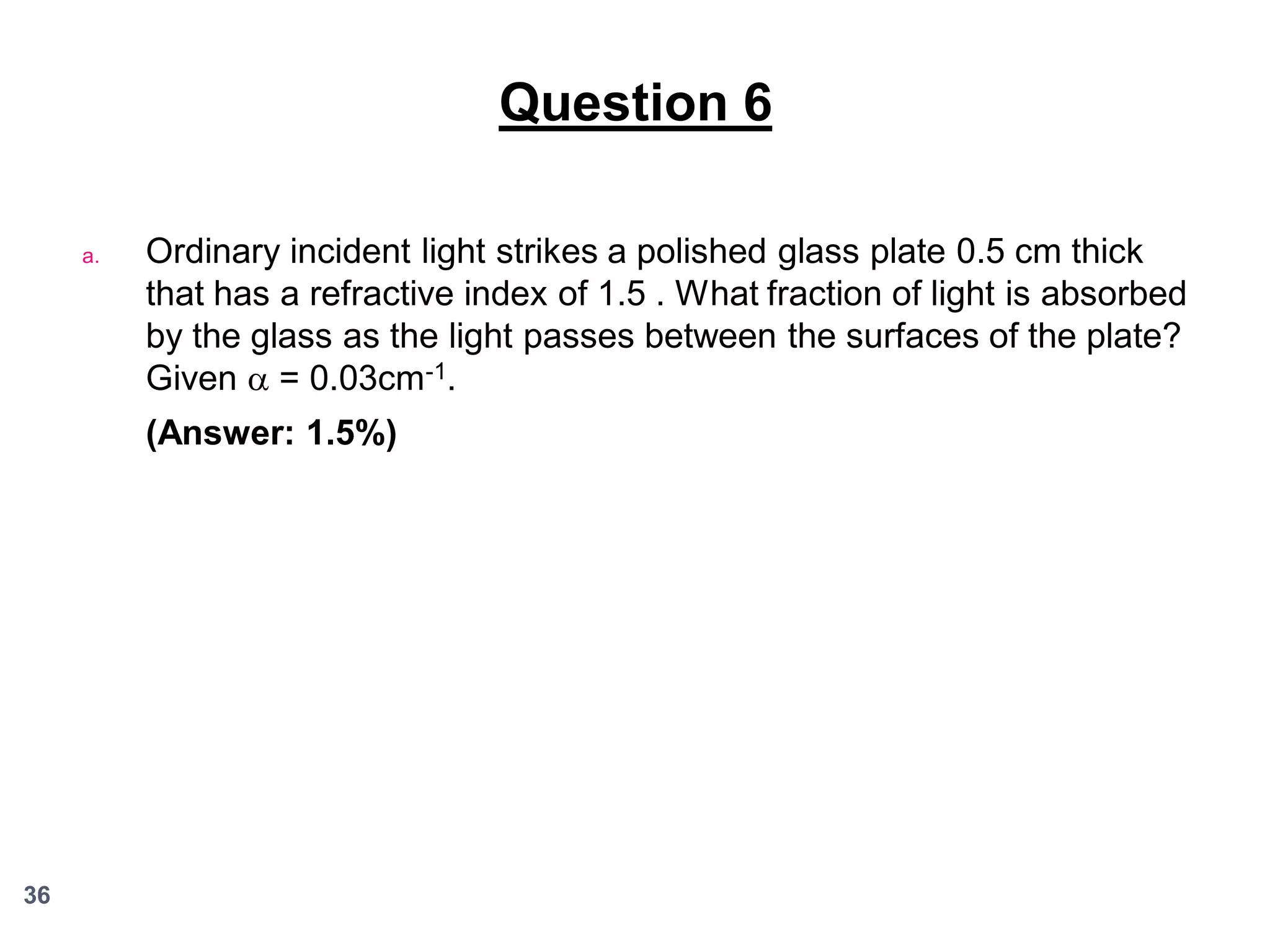 Question 6
a.

Ordinary incident light strikes a polished glass plate 0.5 cm thick
that has a refractive index of 1.5 . What fraction of light is absorbed
by the glass as the light passes between the surfaces of the plate?
Given  = 0.03cm-1.
(Answer: 1.5%)

36

 