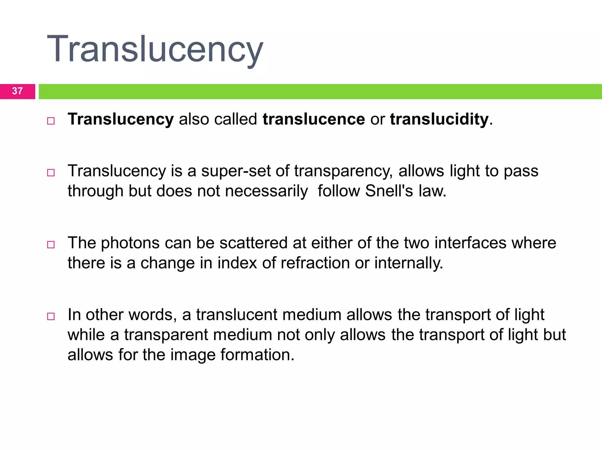 Translucency
37



Translucency also called translucence or translucidity.



Translucency is a super-set of transparency, allows light to pass
through but does not necessarily follow Snell's law.



The photons can be scattered at either of the two interfaces where
there is a change in index of refraction or internally.



In other words, a translucent medium allows the transport of light
while a transparent medium not only allows the transport of light but
allows for the image formation.

 