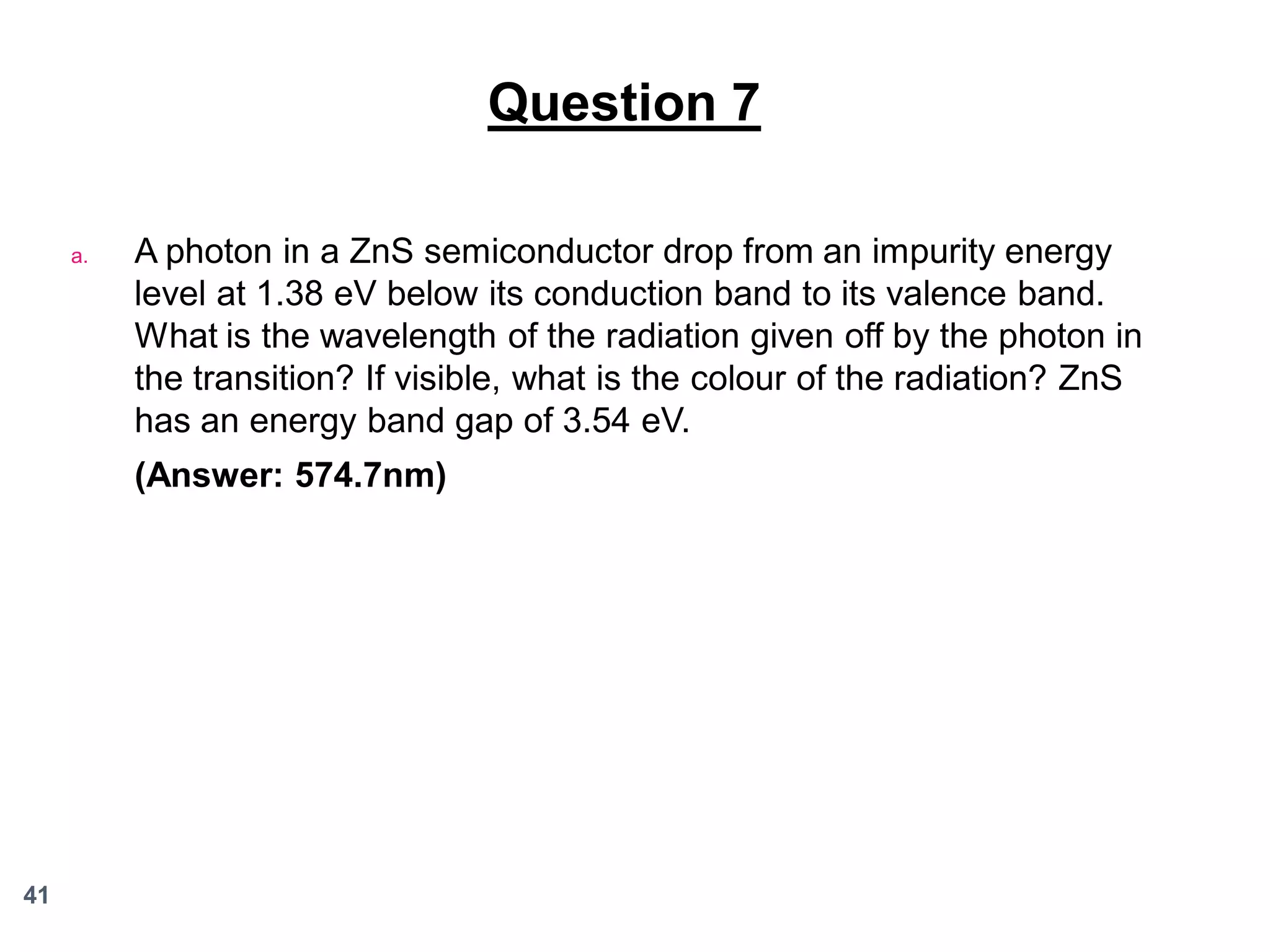 Question 7
a.

A photon in a ZnS semiconductor drop from an impurity energy
level at 1.38 eV below its conduction band to its valence band.
What is the wavelength of the radiation given off by the photon in
the transition? If visible, what is the colour of the radiation? ZnS
has an energy band gap of 3.54 eV.
(Answer: 574.7nm)

41

 