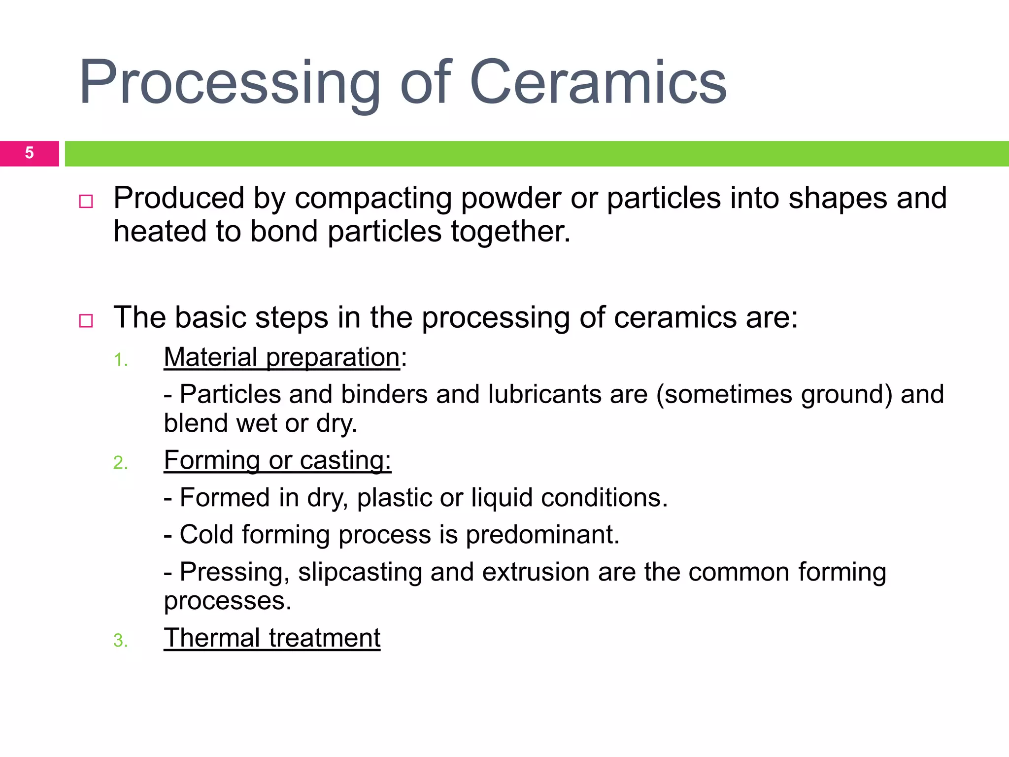 Processing of Ceramics
5



Produced by compacting powder or particles into shapes and
heated to bond particles together.



The basic steps in the processing of ceramics are:
1.

2.

3.

Material preparation:
- Particles and binders and lubricants are (sometimes ground) and
blend wet or dry.
Forming or casting:
- Formed in dry, plastic or liquid conditions.
- Cold forming process is predominant.
- Pressing, slipcasting and extrusion are the common forming
processes.
Thermal treatment

 