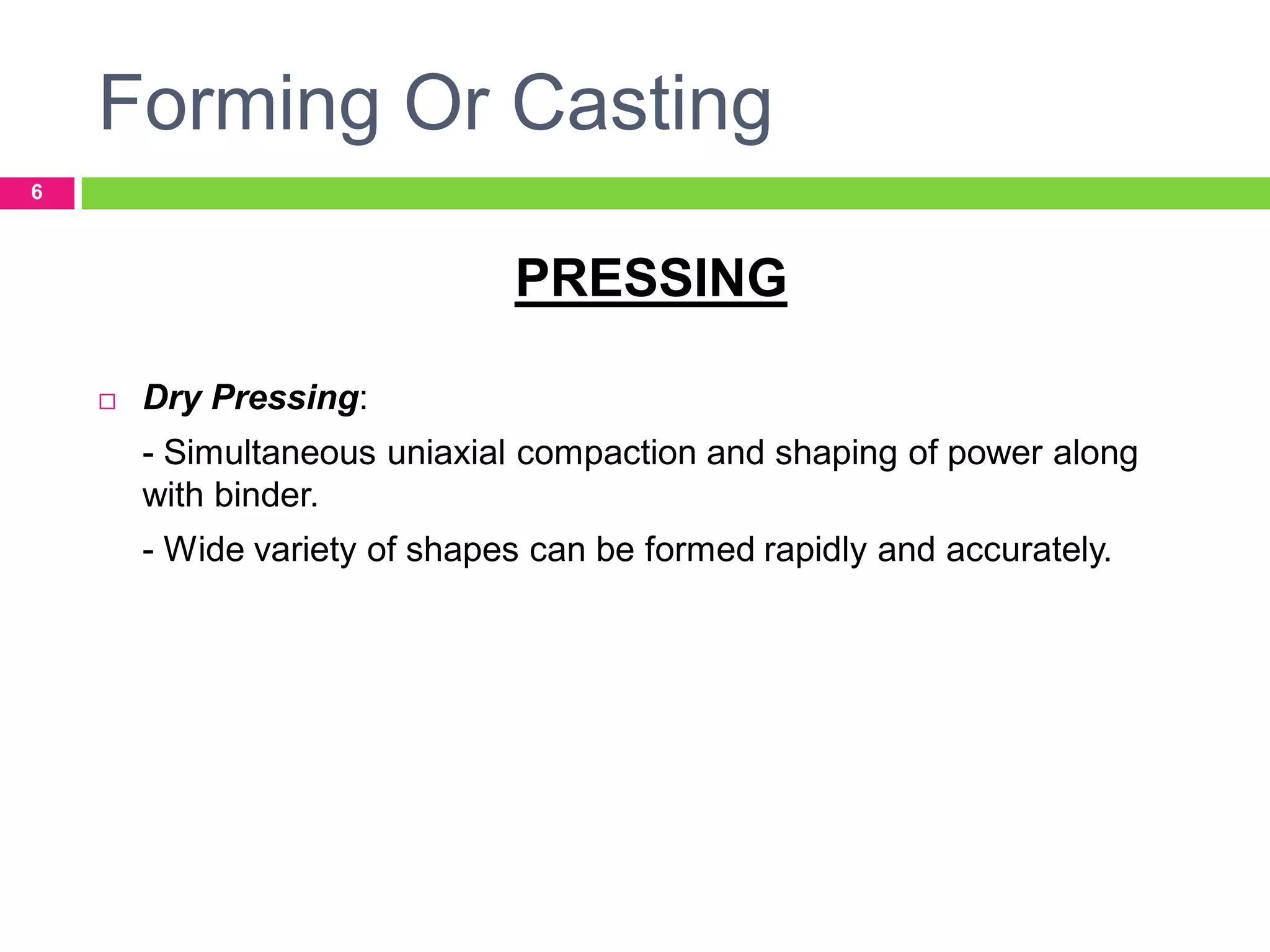 Forming Or Casting
6

PRESSING


Dry Pressing:

- Simultaneous uniaxial compaction and shaping of power along
with binder.
- Wide variety of shapes can be formed rapidly and accurately.

 