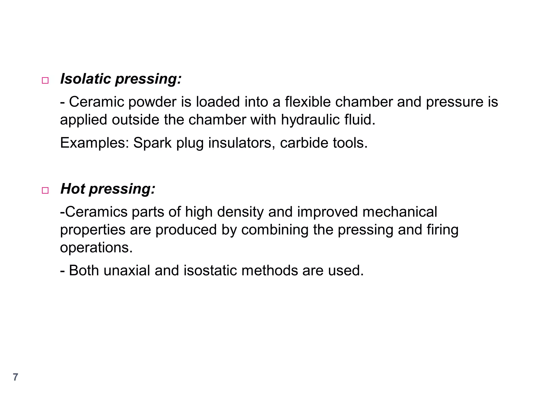 

Isolatic pressing:
- Ceramic powder is loaded into a flexible chamber and pressure is
applied outside the chamber with hydraulic fluid.
Examples: Spark plug insulators, carbide tools.



Hot pressing:

-Ceramics parts of high density and improved mechanical
properties are produced by combining the pressing and firing
operations.
- Both unaxial and isostatic methods are used.

7

 