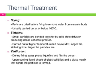 Thermal Treatment
11



Drying:
- Parts are dried before firing to remove water from ceramic body.
- Usually carried out at or below 1000C.



Sintering:
- Small particles are bonded together by solid state diffusion
producing dense coherent product.
- Carried out at higher temperature but below MP. Longer the
sintering time, larger the particles are.



Vitrification:
- During firing, glass phase liquefies and fills the pores.
- Upon cooling liquid phase of glass solidifies and a glass matrix
that bonds the particles is formed.

 