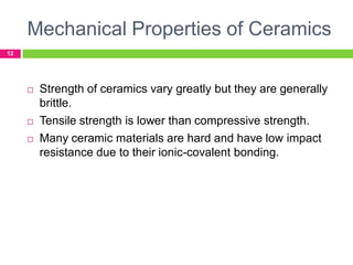 Mechanical Properties of Ceramics
12



Strength of ceramics vary greatly but they are generally
brittle.



Tensile strength is lower than compressive strength.
Many ceramic materials are hard and have low impact
resistance due to their ionic-covalent bonding.



 