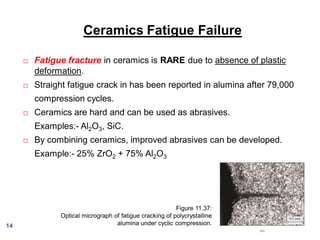 Ceramics Fatigue Failure


Fatigue fracture in ceramics is RARE due to absence of plastic
deformation.



Straight fatigue crack in has been reported in alumina after 79,000
compression cycles.



Ceramics are hard and can be used as abrasives.
Examples:- Al2O3, SiC.



By combining ceramics, improved abrasives can be developed.
Example:- 25% ZrO2 + 75% Al2O3

14

Figure 11.37:
Optical micrograph of fatigue cracking of polycrystalline
alumina under cyclic compression.

 