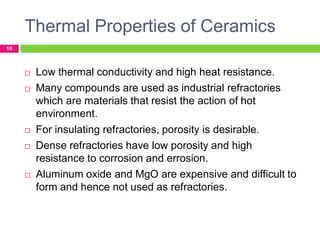 Thermal Properties of Ceramics
16










Low thermal conductivity and high heat resistance.
Many compounds are used as industrial refractories
which are materials that resist the action of hot
environment.
For insulating refractories, porosity is desirable.
Dense refractories have low porosity and high
resistance to corrosion and errosion.
Aluminum oxide and MgO are expensive and difficult to
form and hence not used as refractories.

 
