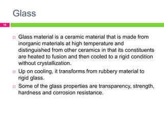 Glass
18







Glass material is a ceramic material that is made from
inorganic materials at high temperature and
distinguished from other ceramics in that its constituents
are heated to fusion and then cooled to a rigid condition
without crystallization.
Up on cooling, it transforms from rubbery material to
rigid glass.
Some of the glass properties are transparency, strength,
hardness and corrosion resistance.

 