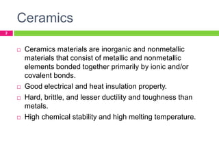 Ceramics
2








Ceramics materials are inorganic and nonmetallic
materials that consist of metallic and nonmetallic
elements bonded together primarily by ionic and/or
covalent bonds.
Good electrical and heat insulation property.
Hard, brittle, and lesser ductility and toughness than
metals.
High chemical stability and high melting temperature.

 