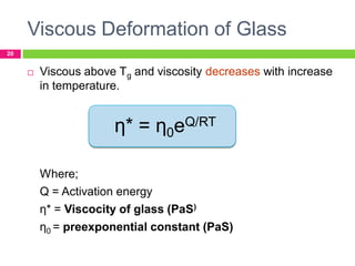 Viscous Deformation of Glass
20



Viscous above Tg and viscosity decreases with increase
in temperature.

η* = η0eQ/RT
Where;
Q = Activation energy
η* = Viscocity of glass (PaS)
η0 = preexponential constant (PaS)

 