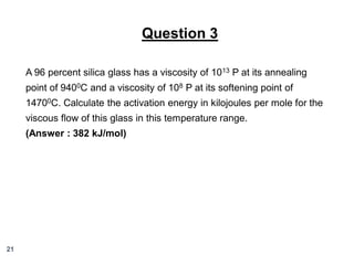 Question 3
A 96 percent silica glass has a viscosity of 1013 P at its annealing
point of 9400C and a viscosity of 108 P at its softening point of

14700C. Calculate the activation energy in kilojoules per mole for the
viscous flow of this glass in this temperature range.
(Answer : 382 kJ/mol)

21

 