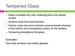 Tempered Glass
26








Glass is heated into near softening point and rapidly
cooled.
Surface cools first and contracts.
Interior cools next and contracts causing tensile stresses
in the interior and compressive stress on the surface.
Tempering strengthens the glass.

Examples:
Auto side windows and safety glasses.

 