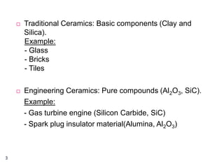 



3

Traditional Ceramics: Basic components (Clay and
Silica).
Example:
- Glass
- Bricks
- Tiles
Engineering Ceramics: Pure compounds (Al2O3, SiC).
Example:
- Gas turbine engine (Silicon Carbide, SiC)
- Spark plug insulator material(Alumina, Al2O3)

 