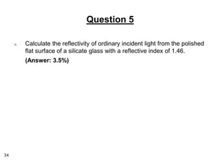 Question 5
a.

Calculate the reflectivity of ordinary incident light from the polished
flat surface of a silicate glass with a reflective index of 1.46.
(Answer: 3.5%)

34

 