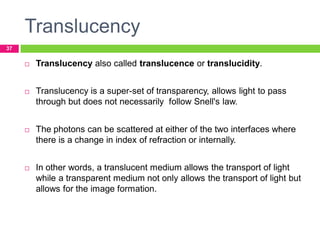 Translucency
37



Translucency also called translucence or translucidity.



Translucency is a super-set of transparency, allows light to pass
through but does not necessarily follow Snell's law.



The photons can be scattered at either of the two interfaces where
there is a change in index of refraction or internally.



In other words, a translucent medium allows the transport of light
while a transparent medium not only allows the transport of light but
allows for the image formation.

 