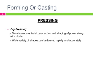 Forming Or Casting
6

PRESSING


Dry Pressing:

- Simultaneous uniaxial compaction and shaping of power along
with binder.
- Wide variety of shapes can be formed rapidly and accurately.

 