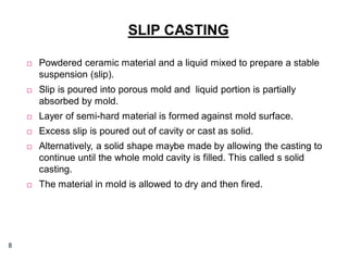SLIP CASTING




Slip is poured into porous mold and liquid portion is partially
absorbed by mold.



Layer of semi-hard material is formed against mold surface.



Excess slip is poured out of cavity or cast as solid.



Alternatively, a solid shape maybe made by allowing the casting to
continue until the whole mold cavity is filled. This called s solid
casting.



8

Powdered ceramic material and a liquid mixed to prepare a stable
suspension (slip).

The material in mold is allowed to dry and then fired.

 