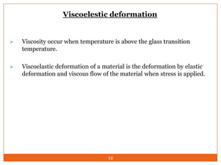 Viscoelestic deformation



Viscosity occur when temperature is above the glass transition
temperature.



Viscoelastic deformation of a material is the deformation by elastic
deformation and viscous flow of the material when stress is applied.

12

 