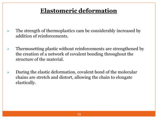 Elastomeric deformation


The strength of thermoplastics cam be considerably increased by
addition of reinforcements.



Thermosetting plastic without reinforcements are strengthened by
the creation of a network of covalent bonding throughout the
structure of the material.



During the elastic deformation, covalent bond of the molecular
chains are stretch and distort, allowing the chain to elongate
elastically.

13

 