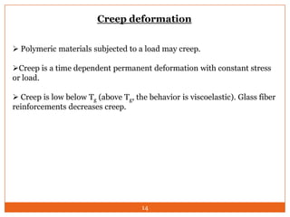 Creep deformation
 Polymeric materials subjected to a load may creep.
Creep is a time dependent permanent deformation with constant stress
or load.
 Creep is low below Tg (above Tg, the behavior is viscoelastic). Glass fiber
reinforcements decreases creep.

14

 