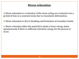 Stress relaxation
 Stress relaxation is a reduction of the stress acting on a material over a
period of time at a constant strain due to viscoelastic deformation.
 Stress relaxation is due to breaking and formation of secondary bonds.
 Stress relaxation allow the material to attain a lower energy states
spontaneously if there is sufficient activation energy for the process to
occur.

15

 