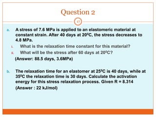 Question 2
17

a.

b.

A stress of 7.6 MPa is applied to an elastomeric material at
constant strain. After 40 days at 200C, the stress decreases to
4.8 MPa.
i.
What is the relaxation time constant for this material?
ii.
What will be the stress after 60 days at 200C?
(Answer: 88.5 days, 3.6MPa)
The relaxation time for an elastomer at 250C is 40 days, while at
350C the relaxation time is 30 days. Calculate the activation
energy for this stress relaxation process. Given R = 8.314
(Answer : 22 kJ/mol)

 