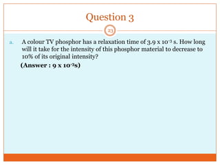 Question 3
23

a.

A colour TV phosphor has a relaxation time of 3.9 x 10-3 s. How long
will it take for the intensity of this phosphor material to decrease to
10% of its original intensity?
(Answer : 9 x 10-3s)

 