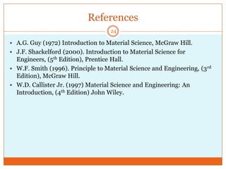 References
24

 A.G. Guy (1972) Introduction to Material Science, McGraw Hill.
 J.F. Shackelford (2000). Introduction to Material Science for

Engineers, (5th Edition), Prentice Hall.
 W.F. Smith (1996). Principle to Material Science and Engineering, (3 rd
Edition), McGraw Hill.
 W.D. Callister Jr. (1997) Material Science and Engineering: An
Introduction, (4th Edition) John Wiley.

 