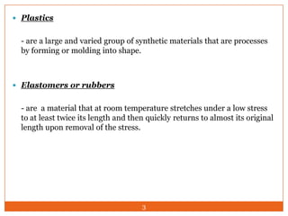  Plastics

- are a large and varied group of synthetic materials that are processes
by forming or molding into shape.

 Elastomers or rubbers

- are a material that at room temperature stretches under a low stress
to at least twice its length and then quickly returns to almost its original
length upon removal of the stress.

3

 