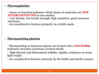  Thermoplastics

- Linear or branched polymers which chains of molecules are NOT
INTERCONNECTED to one another.
- Low density, low tensile strength, high insulation, good corrosion
resistance.
- Are considered to fracture primarily in a brittle mode.

 Thermosetting plastics

- Thermosetting or thermoset plastic are formed with a NETWORK
molecular structure of primary covalent bonds.
- High thermal and dimensional stability, rigidity, resistance to creep,
light weight.
- Are considered to fracture primarily by the brittle and ductile manner.

4

 