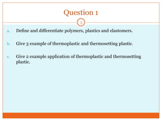 Question 1
5

a.

Define and differentiate polymers, plastics and elastomers.

b.

Give 3 example of thermoplastic and thermosetting plastic.

c.

Give 2 example application of thermoplastic and thermosetting
plastic.

 