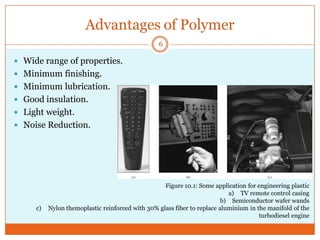 Advantages of Polymer
6

 Wide range of properties.
 Minimum finishing.
 Minimum lubrication.
 Good insulation.
 Light weight.
 Noise Reduction.

c)

Figure 10.1: Some application for engineering plastic
a) TV remote control casing
b) Semiconductor wafer wands
Nylon themoplastic reinforced with 30% glass fiber to replace aluminium in the manifold of the
turbodiesel engine

 