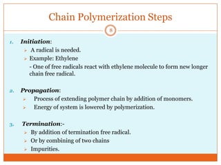Chain Polymerization Steps
8
1.

Initiation:
 A radical is needed.
 Example: Ethylene
- One of free radicals react with ethylene molecule to form new longer
chain free radical.

2.

Propagation:

Process of extending polymer chain by addition of monomers.

Energy of system is lowered by polymerization.

3.

Termination: By addition of termination free radical.
 Or by combining of two chains
 Impurities.

 