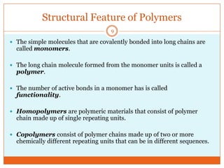 Structural Feature of Polymers
9

 The simple molecules that are covalently bonded into long chains are

called monomers.

 The long chain molecule formed from the monomer units is called a

polymer.

 The number of active bonds in a monomer has is called

functionality.

 Homopolymers are polymeric materials that consist of polymer

chain made up of single repeating units.

 Copolymers consist of polymer chains made up of two or more

chemically different repeating units that can be in different sequences.

 