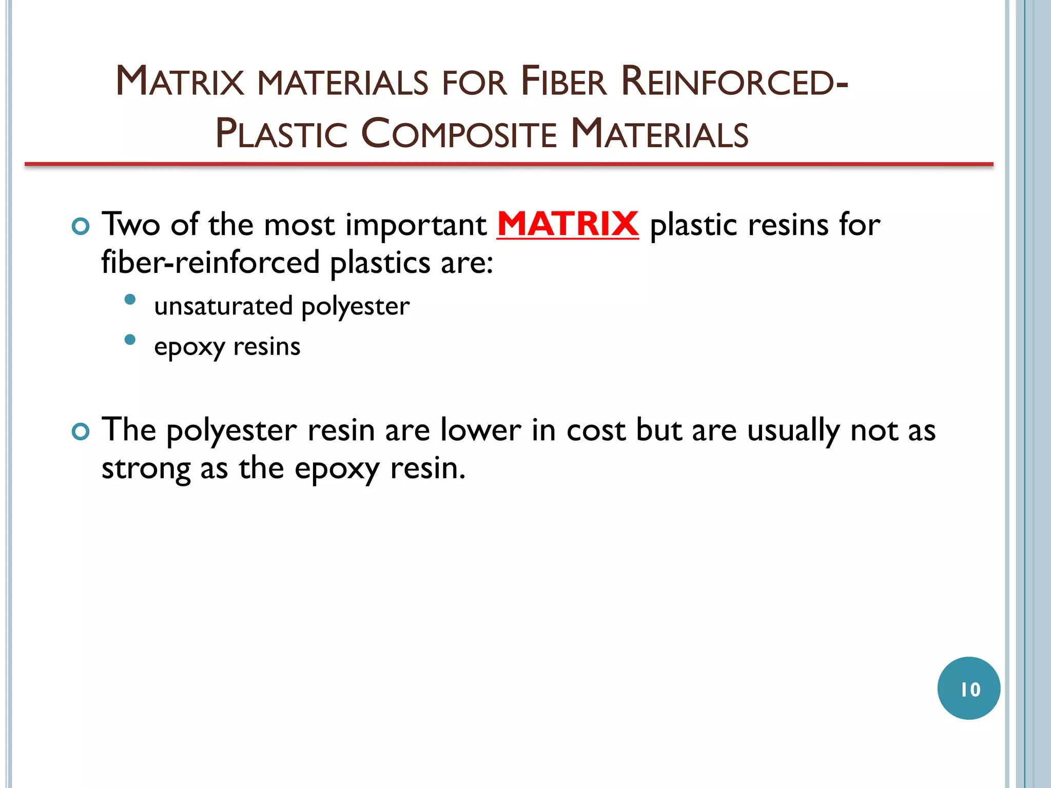 MATRIX MATERIALS FOR FIBER REINFORCEDPLASTIC COMPOSITE MATERIALS


Two of the most important MATRIX plastic resins for
fiber-reinforced plastics are:

•
•



unsaturated polyester
epoxy resins

The polyester resin are lower in cost but are usually not as
strong as the epoxy resin.

10

 