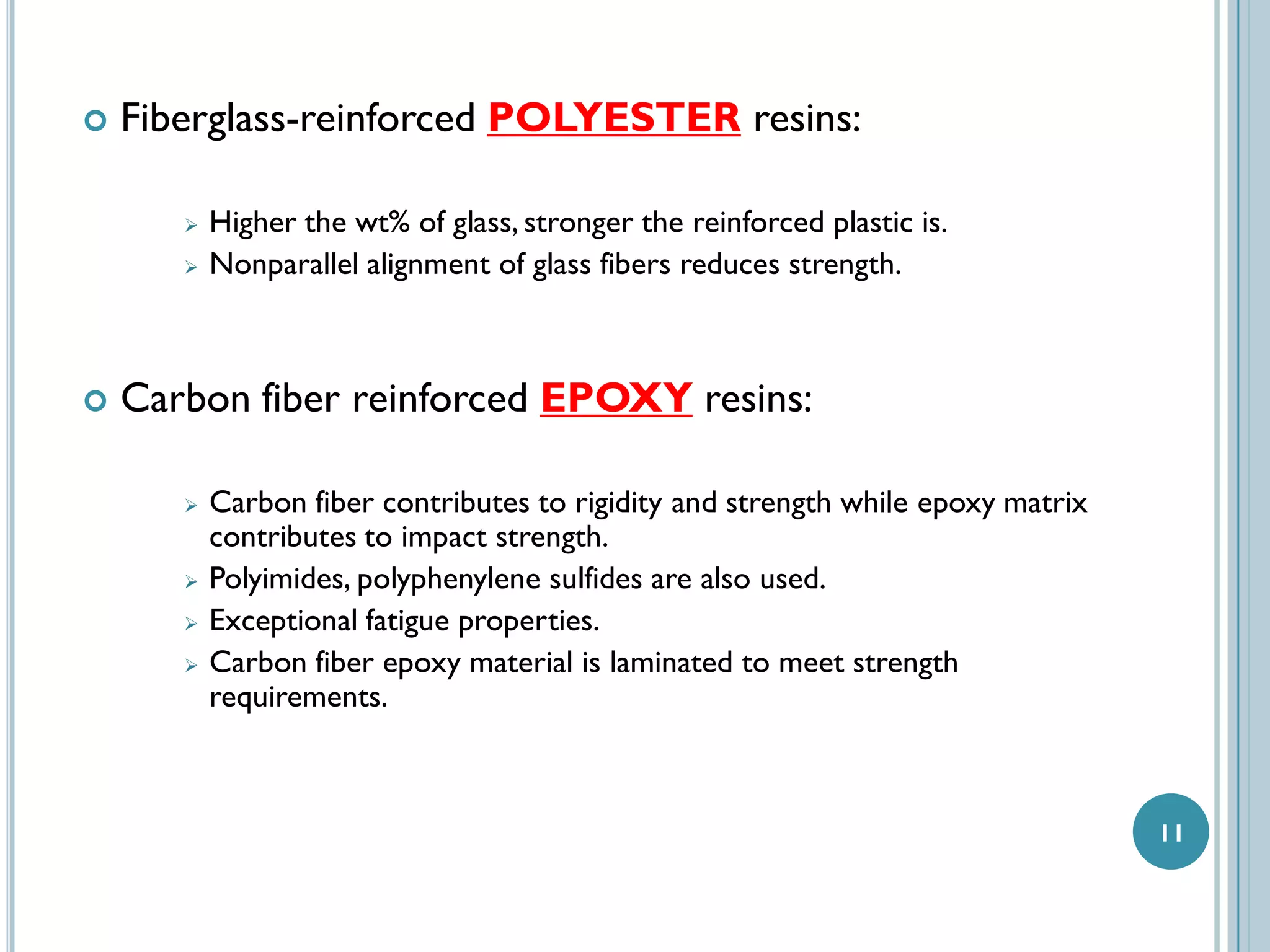 

Fiberglass-reinforced POLYESTER resins:





Higher the wt% of glass, stronger the reinforced plastic is.
Nonparallel alignment of glass fibers reduces strength.

Carbon fiber reinforced EPOXY resins:







Carbon fiber contributes to rigidity and strength while epoxy matrix
contributes to impact strength.
Polyimides, polyphenylene sulfides are also used.
Exceptional fatigue properties.
Carbon fiber epoxy material is laminated to meet strength
requirements.

11

 