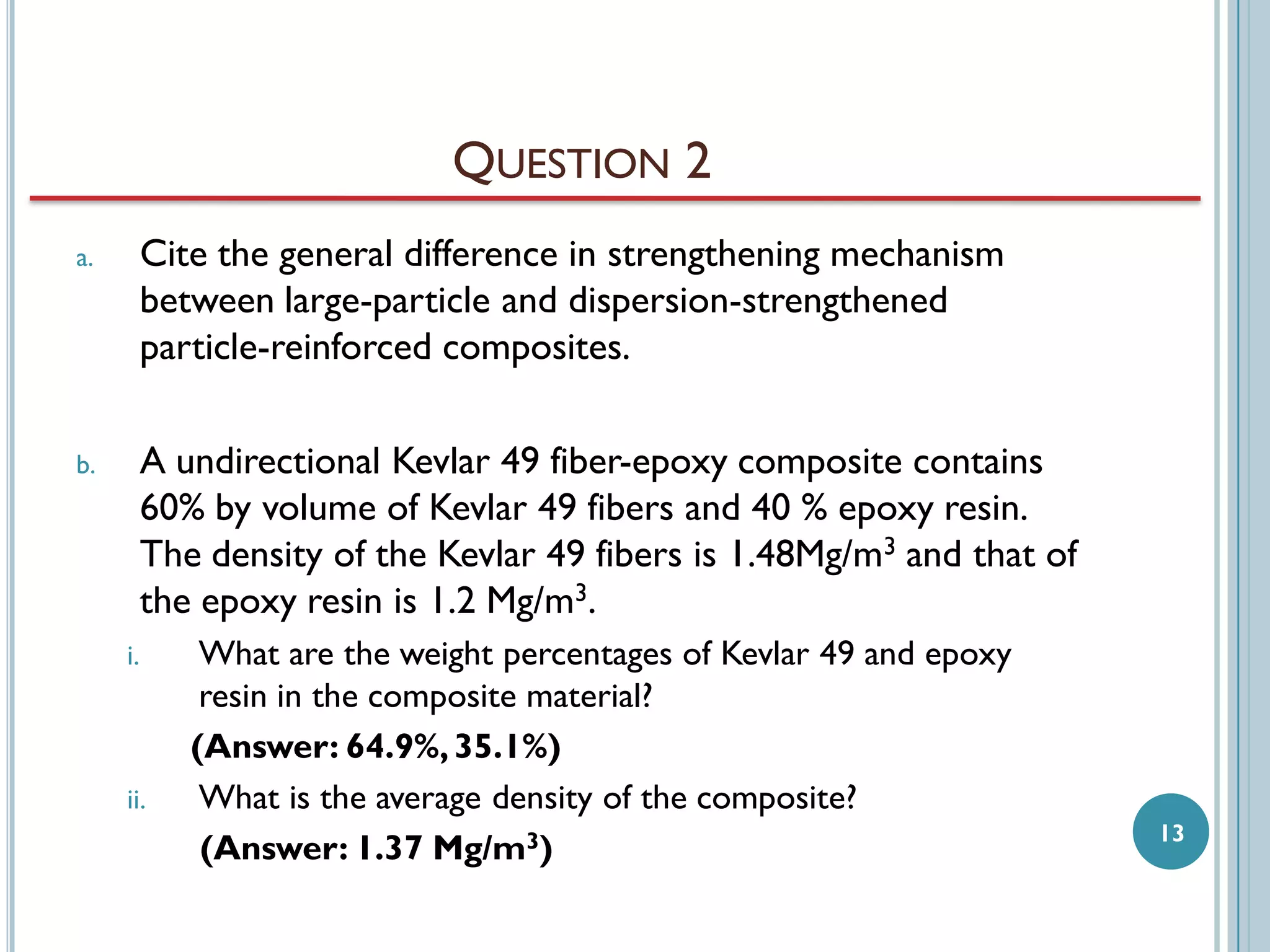 QUESTION 2
a.

Cite the general difference in strengthening mechanism
between large-particle and dispersion-strengthened
particle-reinforced composites.

b.

A undirectional Kevlar 49 fiber-epoxy composite contains
60% by volume of Kevlar 49 fibers and 40 % epoxy resin.
The density of the Kevlar 49 fibers is 1.48Mg/m3 and that of
the epoxy resin is 1.2 Mg/m3.
i.

ii.

What are the weight percentages of Kevlar 49 and epoxy
resin in the composite material?
(Answer: 64.9%, 35.1%)
What is the average density of the composite?
(Answer: 1.37 Mg/m3)

13

 