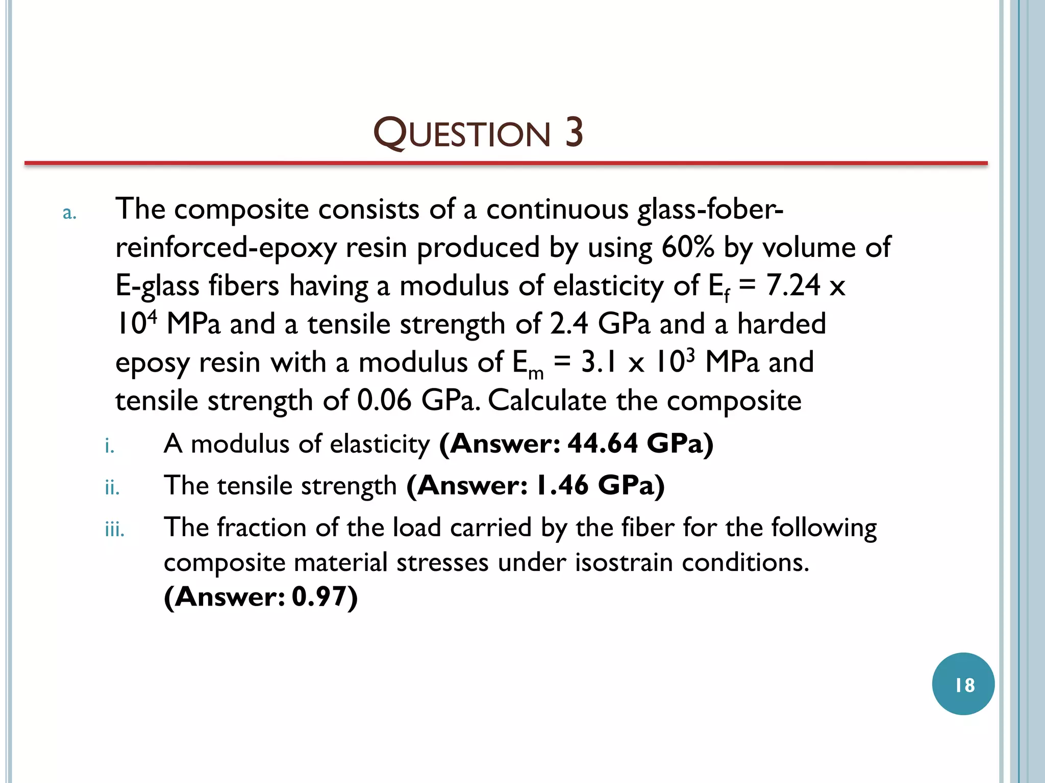 QUESTION 3
The composite consists of a continuous glass-foberreinforced-epoxy resin produced by using 60% by volume of
E-glass fibers having a modulus of elasticity of Ef = 7.24 x
104 MPa and a tensile strength of 2.4 GPa and a harded
eposy resin with a modulus of Em = 3.1 x 103 MPa and
tensile strength of 0.06 GPa. Calculate the composite

a.

i.
ii.

iii.

A modulus of elasticity (Answer: 44.64 GPa)
The tensile strength (Answer: 1.46 GPa)
The fraction of the load carried by the fiber for the following
composite material stresses under isostrain conditions.
(Answer: 0.97)
18

 