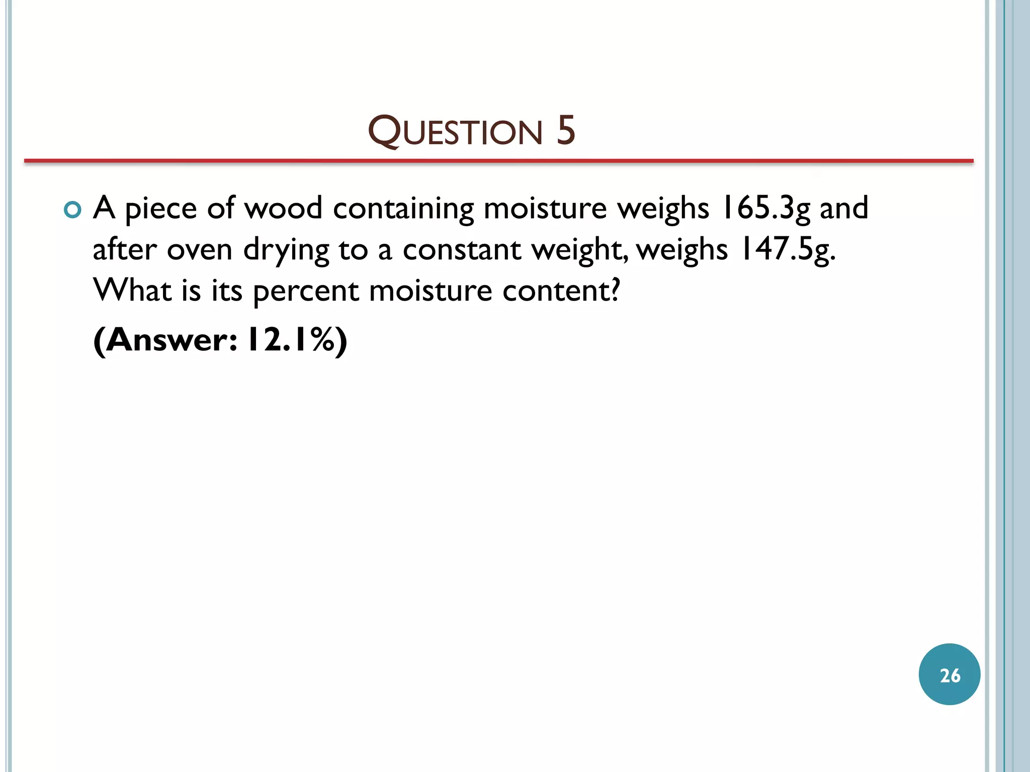 QUESTION 5


A piece of wood containing moisture weighs 165.3g and
after oven drying to a constant weight, weighs 147.5g.
What is its percent moisture content?
(Answer: 12.1%)

26

 